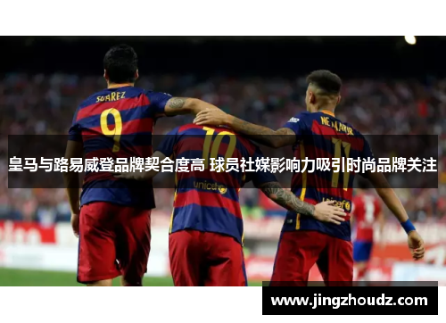 皇马与路易威登品牌契合度高 球员社媒影响力吸引时尚品牌关注