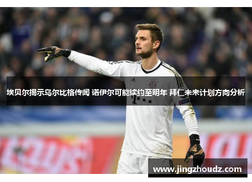 埃贝尔揭示乌尔比格传闻 诺伊尔可能续约至明年 拜仁未来计划方向分析