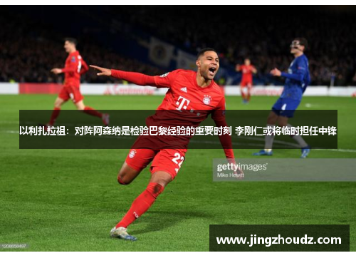 以利扎拉祖：对阵阿森纳是检验巴黎经验的重要时刻 李刚仁或将临时担任中锋
