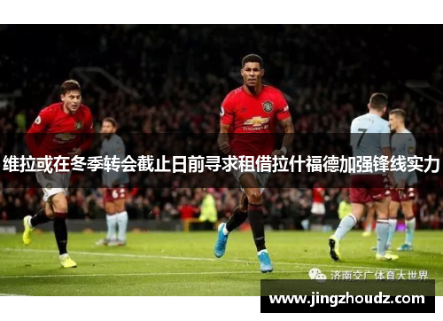 维拉或在冬季转会截止日前寻求租借拉什福德加强锋线实力